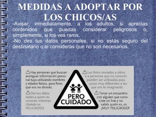 MEDIDAS A ADOPTAR POR
LOS CHICOS/AS
-Avisar, inmediatamente, a los adultos, si aprecias
contenidos que puedas considerar peligrosos o,
simplemente, si los ves raros.
-No des tus datos personales, si no estás seguro del
destinatario o si consideras que no son necesarios.
 
