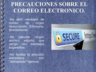 PRECAUCIONES SOBRE EL
CORREO ELECTRONICO.
-No abrir mensajes de
correo, de origen
desconocido. Eliminarlo,
directamente.
-No ejecutar ningún
archivo adjunto que
venga con mensajes
sugerentes.
-No facilitar la dirección
electrónica con
"demasiada" ligereza.
 