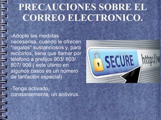 PRECAUCIONES SOBRE EL
CORREO ELECTRONICO.
-Adopte las medidas
necesarisa, cuando le ofrecen
"regalos" sustanciosos y, para
recibirlos, tiene que llamar por
teléfono a prefijos 903/ 803/
807/ 906 ( este último en
algunos casos es un número
de tarifación especial)
-Tenga activado,
constantemente, un antivirus.
 