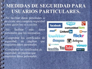 MEDIDAS DE SEGURIDAD PARA
USUARIOS PARTICULARES.
-No facilitar datos personales si
no existe una completa seguridad
sobre quién los va a recibir.
-No facilitar más datos
personales que los necesarios.
-Comprobar los certificados de
seguridad, en páginas que
requieren datos personales.
-Comprobar los certificados de
seguridad, en páginas que
requieren datos personales.
 