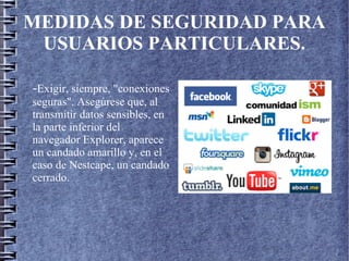 MEDIDAS DE SEGURIDAD PARA
USUARIOS PARTICULARES.
-Exigir, siempre, "conexiones
seguras". Asegúrese que, al
transmitir datos sensibles, en
la parte inferior del
navegador Explorer, aparece
un candado amarillo y, en el
caso de Nestcape, un candado
cerrado.
 