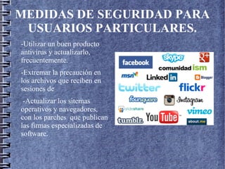 MEDIDAS DE SEGURIDAD PARA
USUARIOS PARTICULARES.
-Utilizar un buen producto
antivirus y actualizarlo,
frecuentemente.
-Extremar la precaución en
los archivos que reciben en
sesiones de
-Actualizar los sitemas
operativos y navegadores,
con los parches que publican
las firmas especializadas de
software.
 
