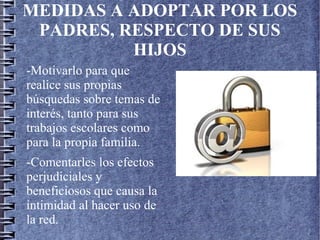 MEDIDAS A ADOPTAR POR LOS
PADRES, RESPECTO DE SUS
HIJOS
-Motivarlo para que
realice sus propias
búsquedas sobre temas de
interés, tanto para sus
trabajos escolares como
para la propia familia.
-Comentarles los efectos
perjudiciales y
beneficiosos que causa la
intimidad al hacer uso de
la red.
 