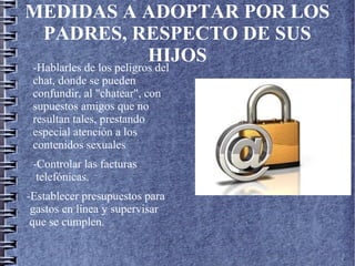 MEDIDAS A ADOPTAR POR LOS
PADRES, RESPECTO DE SUS
HIJOS
-Hablarles de los peligros del
chat, donde se pueden
confundir, al "chatear", con
supuestos amigos que no
resultan tales, prestando
especial atención a los
contenidos sexuales
-Controlar las facturas
telefónicas.
-Establecer presupuestos para
gastos en línea y supervisar
que se cumplen.
 