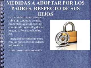 MEDIDAS A ADOPTAR POR LOS
PADRES, RESPECTO DE SUS
HIJOS
-No se deben dejar convencer
sobre las supuestas ventajas
económicas que suponen las
compras de copias ilegales de
juegos, software, peliculas,
etc.
-Intercambiar conocimientos
con los hijos sobre novedades
informáticas.
-Usar proveedores solventes.
 