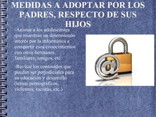 MEDIDAS A ADOPTAR POR LOS
PADRES, RESPECTO DE SUS
HIJOS
-Animar a los adolescentes
que muestran un determinado
interés por la informática a
compartir esos conocimientos
con otros hermanos,
familiares, amigos, etc
-Revisar los contenidos que
puedan ser perjudiciales para
su educación y desarrollo
(temas pornográficos,
violentos, racistas, etc.)
 