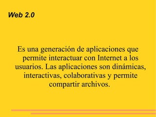 Web 2.0
Es una generación de aplicaciones que
permite interactuar con Internet a los
usuarios. Las aplicaciones son dinámicas,
interactivas, colaborativas y permite
compartir archivos.
 