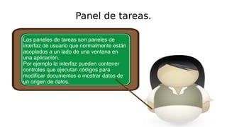 Panel de tareas.
Los paneles de tareas son paneles de
interfaz de usuario que normalmente están
acoplados a un lado de una ventana en
una aplicación.
Por ejemplo la interfaz pueden contener
controles que ejecutan códigos para
modificar documentos o mostrar datos de
un origen de datos.
 