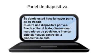 Panel de diapositiva.
Es donde usted hace la mayor parte
de su trabajo.
Nuestra una diapositiva por vez.
Puede editar el texto, dimensionar
marcadores de posicion, e insertar
objetos nuevos dentro de la
diapositiva de este.
 