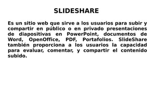 SLIDESHARE
Es un sitio web que sirve a los usuarios para subir y
compartir en público o en privado presentaciones
de diapositivas en PowerPoint, documentos de
Word, OpenOffice, PDF, Portafolios. SlideShare
también proporciona a los usuarios la capacidad
para evaluar, comentar, y compartir el contenido
subido.
 