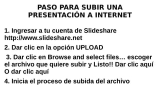 PASO PARA SUBIR UNA
PRESENTACIÓN A INTERNET
1. Ingresar a tu cuenta de Slideshare
http://www.slideshare.net
2. Dar clic en la opción UPLOAD
3. Dar clic en Browse and select files… escoger
el archivo que quiere subir y Listo!! Dar clic aquí
O dar clic aquí
4. Inicia el proceso de subida del archivo
 