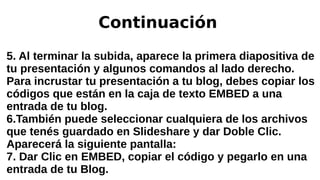 Continuación
5. Al terminar la subida, aparece la primera diapositiva de
tu presentación y algunos comandos al lado derecho.
Para incrustar tu presentación a tu blog, debes copiar los
códigos que están en la caja de texto EMBED a una
entrada de tu blog.
6.También puede seleccionar cualquiera de los archivos
que tenés guardado en Slideshare y dar Doble Clic.
Aparecerá la siguiente pantalla:
7. Dar Clic en EMBED, copiar el código y pegarlo en una
entrada de tu Blog.
 