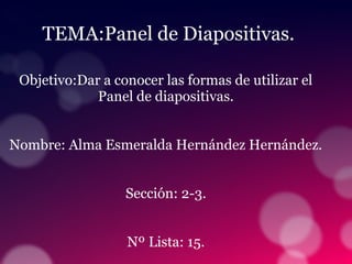 TEMA:Panel de Diapositivas.
Objetivo:Dar a conocer las formas de utilizar el
Panel de diapositivas.
Nombre: Alma Esmeralda Hernández Hernández.
Sección: 2-3.
Nº Lista: 15.
 