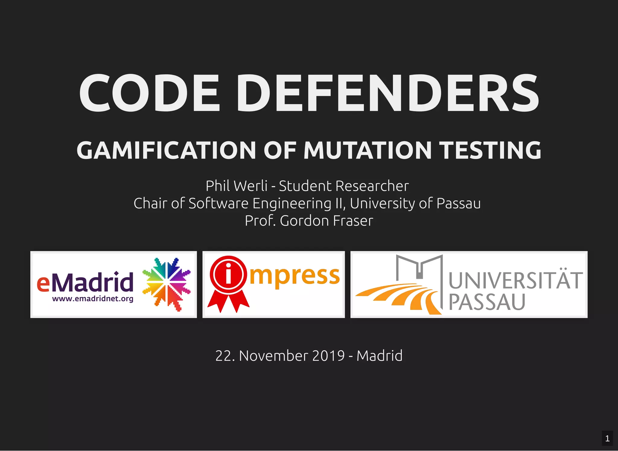 CODE DEFENDERSCODE DEFENDERS
GAMIFICATION OF MUTATION TESTINGGAMIFICATION OF MUTATION TESTING
Phil Werli - Student ResearcherPhil Werli - Student Researcher
Chair of Software Engineering II, University of PassauChair of Software Engineering II, University of Passau
Prof. Gordon FraserProf. Gordon Fraser
22. November 2019 - Madrid22. November 2019 - Madrid
1
 