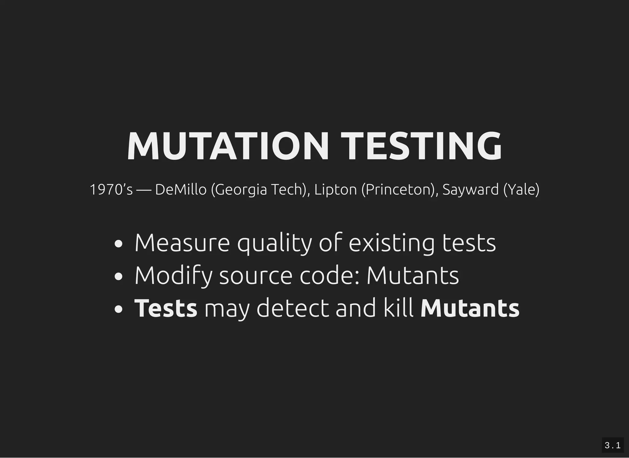MUTATION TESTINGMUTATION TESTING
1970’s — DeMillo (Georgia Tech), Lipton (Princeton), Sayward (Yale)
Measure quality of existing tests
Modify source code: Mutants
Tests may detect and kill Mutants
3 . 1
 