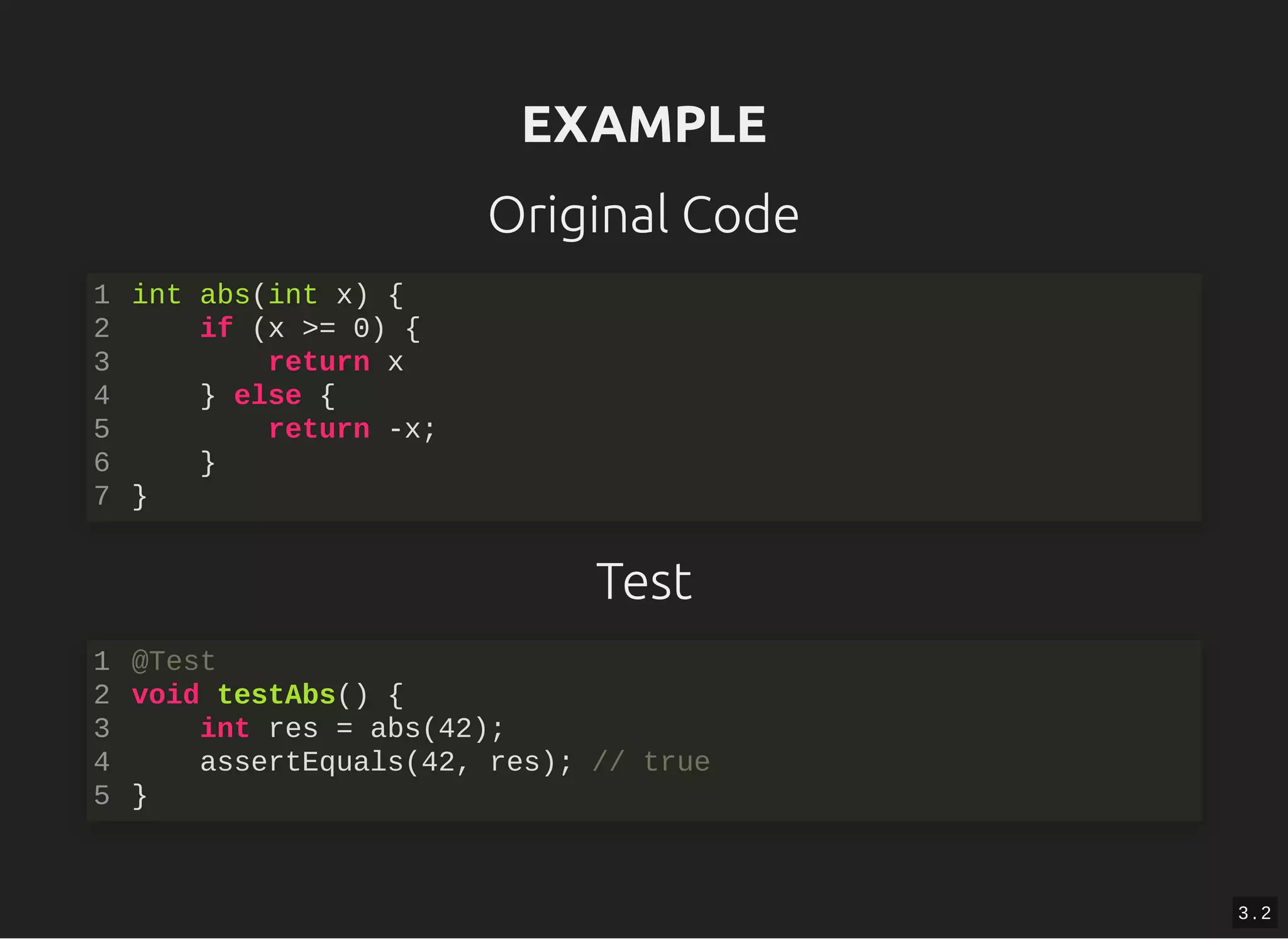 EXAMPLEEXAMPLE
Original Code
Test
int abs(int x) {
if (x >= 0) {
return x
} else {
return -x;
}
}
1
2
3
4
5
6
7
@Test
void testAbs() {
int res = abs(42);
assertEquals(42, res); // true
}
1
2
3
4
5
3 . 2
 