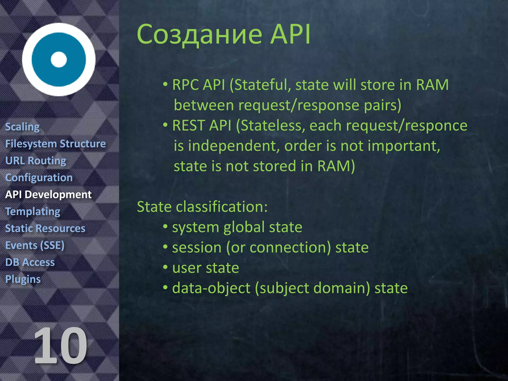 API Development
Scaling
Filesystem Structure
URL Routing
Configuration
API Development
Templating
Static Resources
Events (SSE)
DB Access
Plugins

10

• RPC API (Stateful, state will store in RAM
between request/response pairs)
• REST API (Stateless, each request/responce
is independent, order is not important,
state is not stored in RAM)
State classification:
• system global state
• session (or connection) state
• user state
• data-object (subject domain) state

 