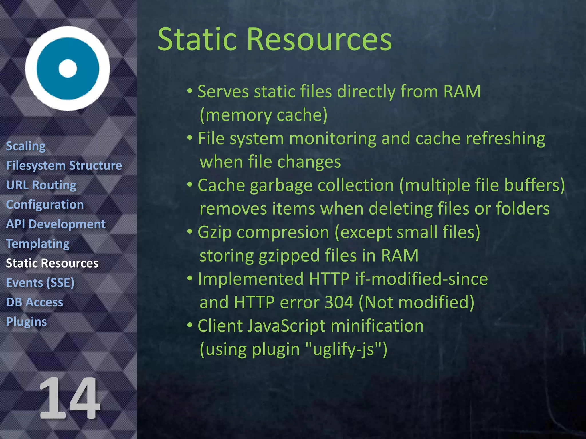 Static Resources
Scaling
Filesystem Structure
URL Routing
Configuration
API Development
Templating
Static Resources
Events (SSE)
DB Access
Plugins

14

• Serves static files directly from RAM
(memory cache)
• File system monitoring and cache refreshing
when file changes
• Cache garbage collection (multiple file buffers)
removes items when deleting files or folders
• Gzip compresion (except small files)
storing gzipped files in RAM
• Implemented HTTP if-modified-since
and HTTP error 304 (Not modified)
• Client JavaScript minification
(using plugin "uglify-js")

 