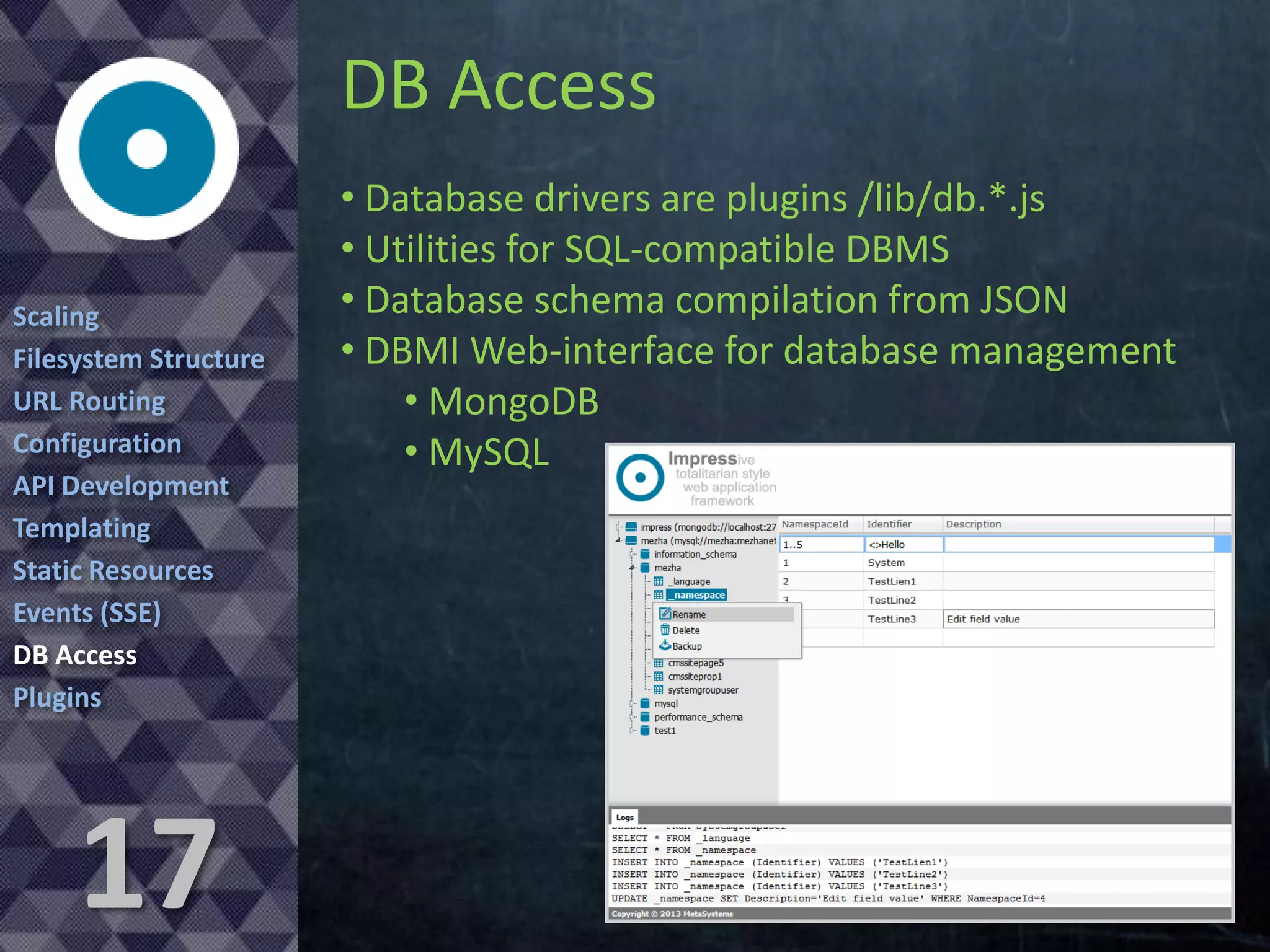 DB Access
Scaling
Filesystem Structure
URL Routing
Configuration
API Development
Templating
Static Resources
Events (SSE)
DB Access
Plugins

17

• Database drivers are plugins /lib/db.*.js
• Utilities for SQL-compatible DBMS
• Database schema compilation from JSON
• DBMI Web-interface for database management
• MongoDB
• MySQL

 