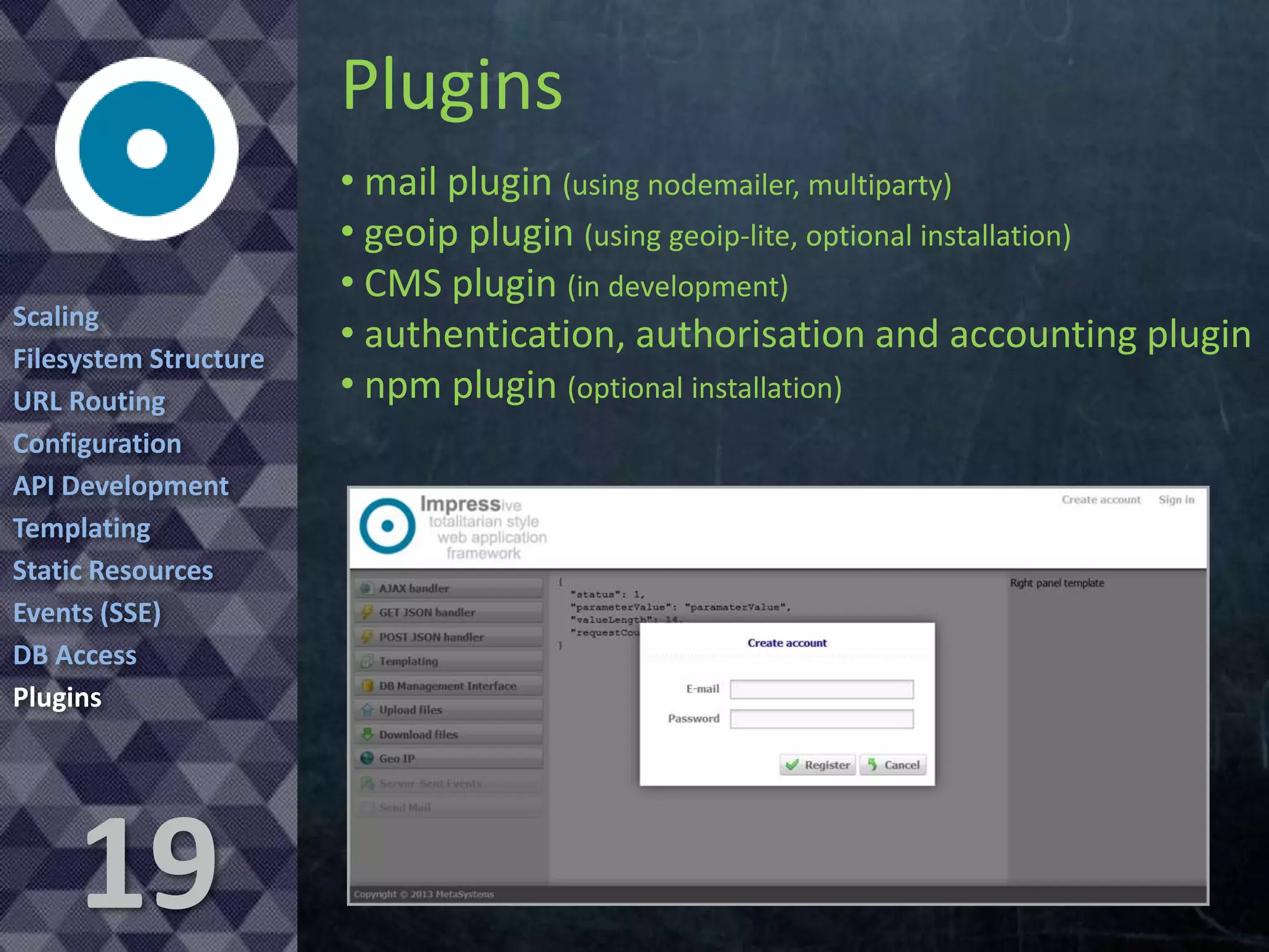 Plugins
Scaling
Filesystem Structure
URL Routing
Configuration
API Development
Templating
Static Resources
Events (SSE)
DB Access
Plugins

19

• mail plugin (using nodemailer, multiparty)
• geoip plugin (using geoip-lite, optional installation)
• CMS plugin (in development)
• authentication, authorisation and accounting plugin
• npm plugin (optional installation)

 