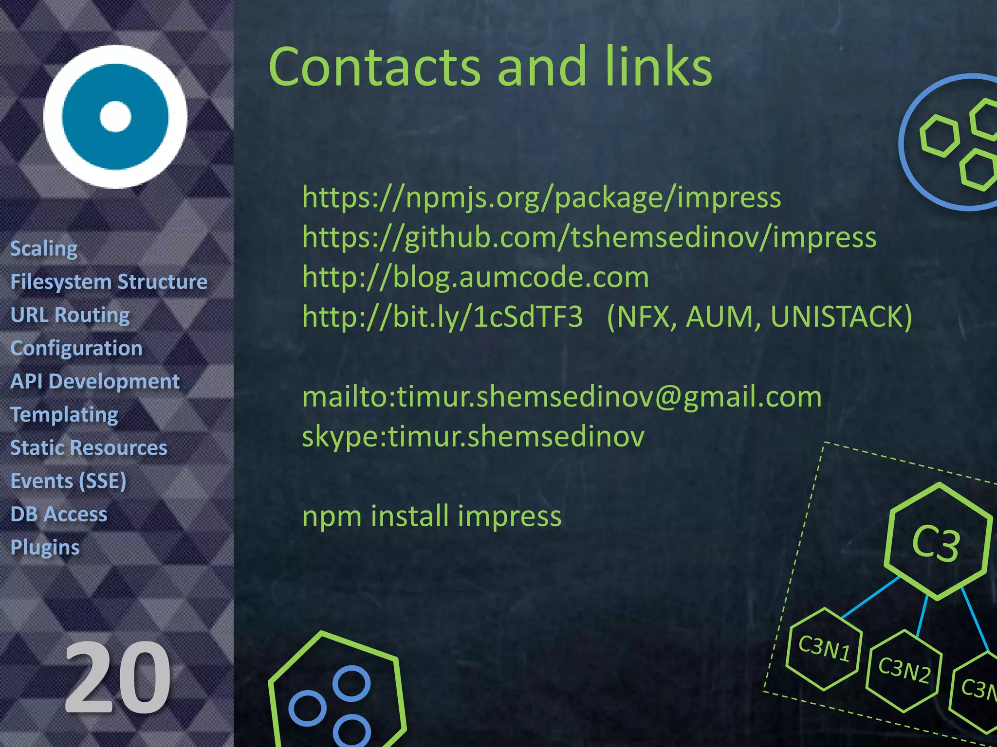 Contacts and links
Scaling
Filesystem Structure
URL Routing
Configuration
API Development
Templating
Static Resources
Events (SSE)
DB Access
Plugins

20

https://npmjs.org/package/impress
https://github.com/tshemsedinov/impress
http://blog.aumcode.com
http://bit.ly/1cSdTF3 (NFX, AUM, UNISTACK)

mailto:timur.shemsedinov@gmail.com
skype:timur.shemsedinov
npm install impress

 