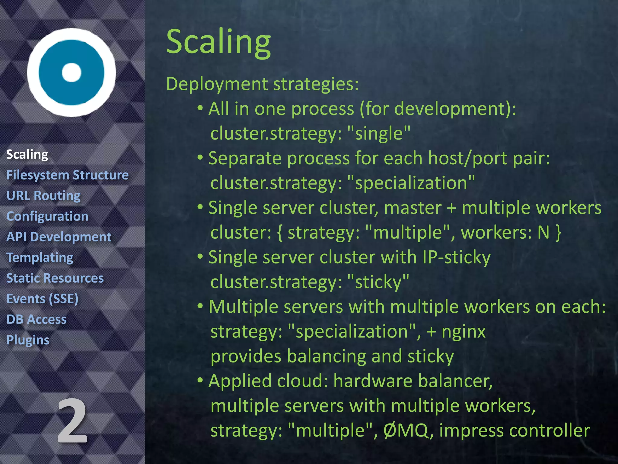 Scaling
Scaling
Filesystem Structure
URL Routing
Configuration
API Development
Templating
Static Resources
Events (SSE)
DB Access
Plugins

2

Deployment strategies:
• All in one process (for development):
cluster.strategy: "single"
• Separate process for each host/port pair:
cluster.strategy: "specialization"
• Single server cluster, master + multiple workers
cluster: { strategy: "multiple", workers: N }
• Single server cluster with IP-sticky
cluster.strategy: "sticky"
• Multiple servers with multiple workers on each:
strategy: "specialization", + nginx
provides balancing and sticky
• Applied cloud: hardware balancer,
multiple servers with multiple workers,
strategy: "multiple", ØMQ, impress controller

 