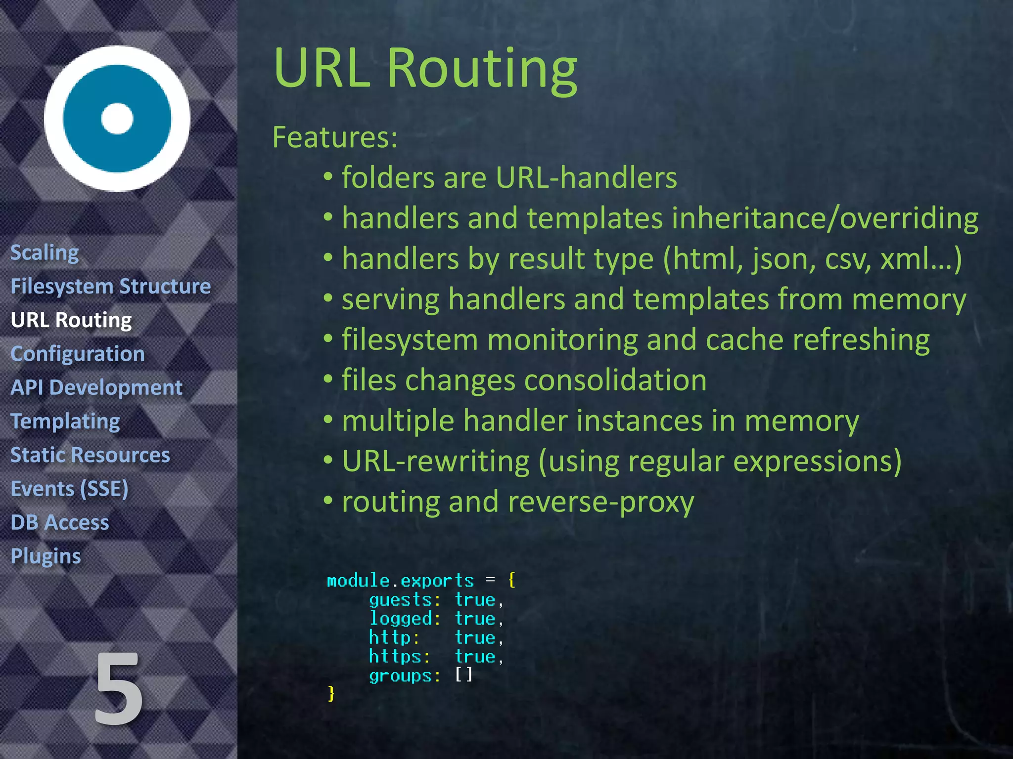URL Routing
Scaling
Filesystem Structure
URL Routing
Configuration
API Development
Templating
Static Resources
Events (SSE)
DB Access
Plugins

5

Features:
• folders are URL-handlers
• handlers and templates inheritance/overriding
• handlers by result type (html, json, csv, xml…)
• serving handlers and templates from memory
• filesystem monitoring and cache refreshing
• files changes consolidation
• multiple handler instances in memory
• URL-rewriting (using regular expressions)
• routing and reverse-proxy

 