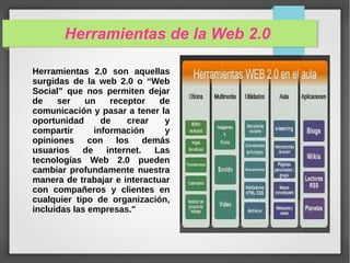 Herramientas de la Web 2.0
Herramientas 2.0 son aquellas
surgidas de la web 2.0 o “Web
Social” que nos permiten dejar
de ser un receptor de
comunicación y pasar a tener la
oportunidad de crear y
compartir información y
opiniones con los demás
usuarios de internet. Las
tecnologías Web 2.0 pueden
cambiar profundamente nuestra
manera de trabajar e interactuar
con compañeros y clientes en
cualquier tipo de organización,
incluidas las empresas."
 