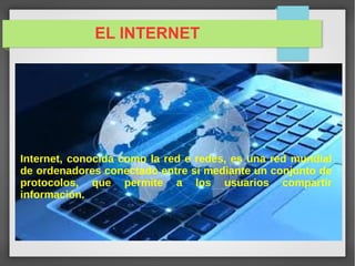 EL INTERNET
Internet, conocida como la red e redes, es una red mundial
de ordenadores conectado entre sí mediante un conjunto de
protocolos, que permite a los usuarios compartir
información.
 