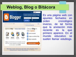 Weblog, Blog o Bitácora
Es una página web con
apuntes fechados en
orden cronológico
inverso, de tal forma
que la anotación más
reciente es la que
primero aparece. En el
mundo educativo se
suelen llamar edublogs.
 