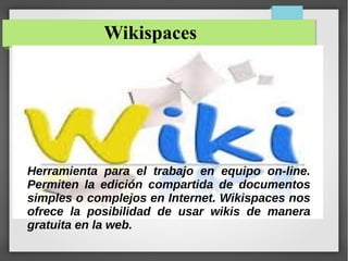 Wikispaces
Herramienta para el trabajo en equipo on-line.
Permiten la edición compartida de documentos
simples o complejos en Internet. Wikispaces nos
ofrece la posibilidad de usar wikis de manera
gratuita en la web.
 