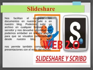 Slideshare
Nos facilitan el compartir los
documentos en nuestra wiki o en
nuestro blog. Podemos subir un
archivo en cualquier formato a un
servidor y nos devuelve un código que
podemos embeber en nuestra página
para que se visualice perfectamente
desde nuestro blog o wiki.
nos permite también compartir tus
presentaciones con el resto del mundo,
 