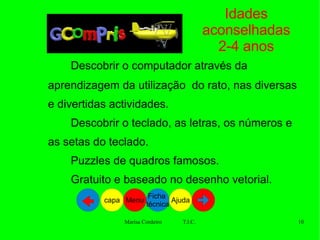 Idades aconselhadas 2-4 anos Descobrir o computador através da aprendizagem da utilização  do rato, nas diversas e divertidas actividades. Descobrir o teclado, as letras, os números e as setas do teclado.    Puzzles de quadros famosos.    Gratuito e baseado no desenho vetorial.  Ajuda Ficha  técnica Menu capa 