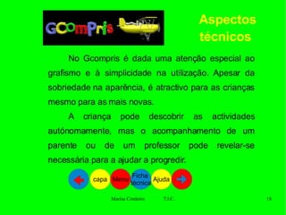 Aspectos técnicos   No Gcompris é dada uma atenção especial ao grafismo e à simplicidade na utilização. Apesar da sobriedade na aparência, é atractivo para as crianças mesmo para as mais novas.  A criança pode descobrir as actividades autónomamente, mas o acompanhamento de um parente ou de um professor pode revelar-se necessária para a ajudar a progredir. Ajuda Ficha  técnica Menu capa 