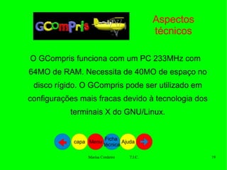 Aspectos técnicos O GCompris funciona com um PC 233MHz com 64MO de RAM. Necessita de 40MO de espaço no disco rígido. O GCompris pode ser utilizado em configurações mais fracas devido à tecnologia dos terminais X do GNU/Linux. Ajuda Ficha  técnica Menu capa 