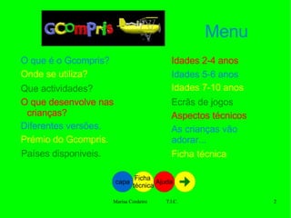 Menu O que é o Gcompris? Onde se utiliza? Que actividades? O que desenvolve nas crianças? Diferentes versões. Prémio do Gcompris. Países disponiveis . Idades 2-4 anos Idades 5-6 anos Idades 7-10 anos Ecrãs de jogos Aspectos técnicos As crianças vão adorar... Ficha técnica capa Ficha  técnica Ajuda 