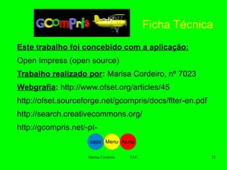 Este trabalho foi concebido com a aplicação:   Open Impress (open source) Trabalho realizado por :  Marisa Cordeiro, nº 7023 Webgrafia :   http://www.ofset.org/articles/45 http://ofset.sourceforge.net/gcompris/docs/flter-en.pdf http://search.creativecommons.org/ http://gcompris.net/-pt- Ficha Técnica Ajuda Menu capa 