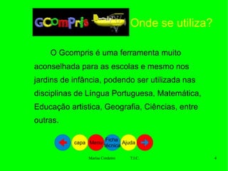 O Gcompris é uma ferramenta muito aconselhada para as escolas e mesmo nos jardins de infância, podendo ser utilizada nas disciplinas de Língua Portuguesa, Matemática, Educação artistica, Geografia, Ciências, entre outras. Onde se utiliza? Ajuda Ficha  técnica Menu capa capa 