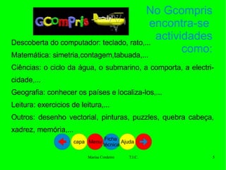 Descoberta do computador: teclado, rato,... Matemática: simetria,contagem,tabuada,... Ciências: o ciclo da água, o submarino, a comporta, a electricidade,... Geografia: conhecer os países e localiza-los,... Leitura: exercicios de leitura,... Outros: desenho vectorial, pinturas, puzzles, quebra cabeça, xadrez, memória,...  No Gcompris encontra-se  actividades como: Ajuda Ficha  técnica Menu capa 