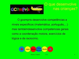 O que desenvolve  nas crianças? O gcompris desenvolve competências a níveis especificos (matemática, português,...) mas tambémdesenvolve competencias gerais como a coordenação motora, exercícios de lógica e de raciocinio. Ajuda Ficha  técnica Menu capa 