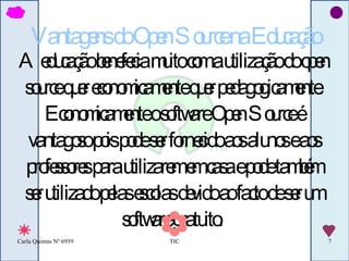 Vantagens do Open Source na Educação A educação benefecia muito com a utilização do open source quer economicamente quer pedagogicamente. Economicamente o software Open Source é vantagoso pois pode ser fornecido aos alunos e aos professores para utilizarem em casa e pode também ser utilizado pelas escolas devido ao facto de ser um software gratuito.  