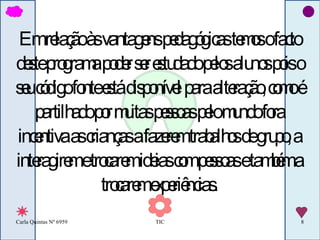 Em relação às vantagens pedagógicas temos o facto deste programa poder ser estudado pelos alunos pois o seu código fonte está disponível para alteração, como é partilhado por muitas pessoas pelo mundo fora incentiva as crianças a fazerem trabalhos de grupo, a interagirem e trocarem ideias com pessoas e também a trocarem experiências. 