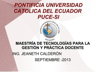 PONTIFICIA UNIVERSIDAD
CATOLICA DEL ECUADOR
PUCE-SI
MAESTRÍA DE TECNOLOGÍAS PARA LAMAESTRÍA DE TECNOLOGÍAS PARA LA
GESTIÓN Y PRÁCTICA DOCENTEGESTIÓN Y PRÁCTICA DOCENTE
ING. JEANETH CALDERÓN
SEPTIEMBRE -2013
 