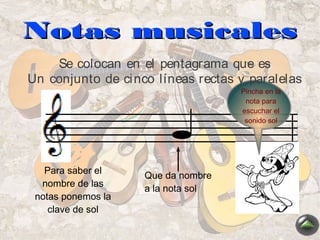 Notas musicales
    Se colocan en el pentagrama que es
Un conjunto de ci nco líneas rectas y paralelas
                                    Pincha en la
                                     nota para
                                    escuchar el
                                     sonido sol




   Para saber el
                    Que da nombre
  nombre de las
                    a la nota sol
 notas ponemos la
    clave de sol
 