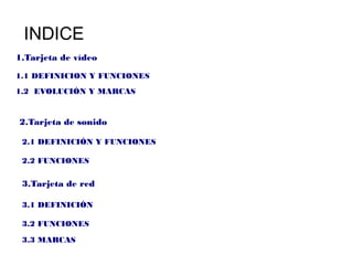 INDICE
1.Tarjeta de vídeo

1.1 DEFINICION Y FUNCIONES
1.2 EVOLUCIÓN Y MARCAS


2.Tarjeta de sonido

 2.1 DEFINICIÓN Y FUNCIONES

 2.2 FUNCIONES

 3.Tarjeta de red

 3.1 DEFINICIÓN

 3.2 FUNCIONES

 3.3 MARCAS
 