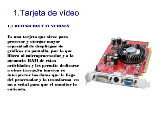 1.Tarjeta de vídeo
1.1 DEFINICION Y FUNCIONES

Es una tarjeta que sirve para
procesar y otorgar mayor
capacidad de despliegue de
gráficos en pantalla, por lo que
libera al microprocesador y a la
memoria RAM de estas
actividades y les permite dedicarse
a otras tareas.Su funcion es
interpretar los datos que le llega
del procesador y lo transforma en
un a señal para que el monitor lo
entienda.
 