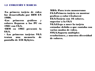 1.2 EVOLUCIÓN Y MARCAS

                               MDA: Para texto monocromo
●La primera tarjeta de vídeo   CGA:Primera tarjeta en mostrar
fue desarrollada por IBM EN    graficos a color (4colores)
1980.                          EGA:Tarjeta con 16 colores,
●Los   primeros gráficos y     superior a la CGA
colores llegaron a los PC en   VGA:Llego a mser la tarjeta
1981 con CGA.                  estándar debido a que contaba con
●IBM   en 1985 presentó la     varios modos de vídeo.
EGA.                           SVGA,Soporta múltiples
● Las primeras tarjetas VGA
                               resoluciones, y muestra diversidad
tenían    una   memoria   de   de colores.
pantalla de 256 Kybytes.
 
