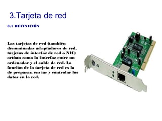 3.Tarjeta de red
3.1 DEFINICIÓN



Las tarjetas de red (también
denominadas adaptadores de red,
tarjetas de interfaz de red o NIC)
actúan como la interfaz entre un
ordenador y el cable de red. La
función de la tarjeta de red es la
de preparar, enviar y controlar los
datos en la red.
 