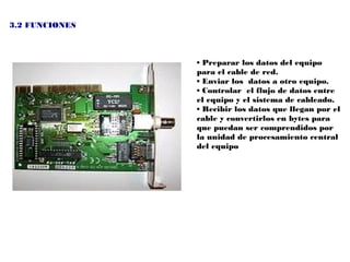 3.2 FUNCIONES



                • Preparar los datos del equipo
                para el cable de red.
                • Enviar los datos a otro equipo.
                • Controlar el flujo de datos entre
                el equipo y el sistema de cableado.
                • Recibir los datos que llegan por el
                cable y convertirlos en bytes para
                que puedan ser comprendidos por
                la unidad de procesamiento central
                del equipo
 