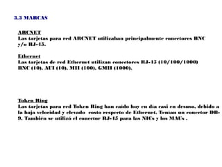 3.3 MARCAS

 ARCNET
 Las tarjetas para red ARCNET utilizaban principalmente conectores BNC
 y/o RJ-45.

 Ethernet
 Las tarjetas de red Ethernet utilizan conectores RJ-45 (10/100/1000)
 BNC (10), AUI (10), MII (100), GMII (1000).




 Token Ring
 Las tarjetas para red Token Ring han caído hoy en día casi en desuso, debido a
 la baja velocidad y elevado costo respecto de Ethernet. Tenían un conector DB-
 9. También se utilizó el conector RJ-45 para las NICs y los MAUs .
 